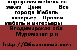 корпусная мебель на заказ › Цена ­ 100 - Все города Мебель, интерьер » Прочая мебель и интерьеры   . Владимирская обл.,Муромский р-н